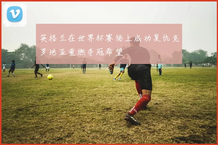 英格兰在世界杯赛场上成功复仇克罗地亚重燃夺冠希望