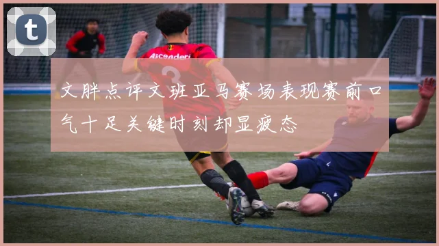 文胖点评文班亚马赛场表现赛前口气十足关键时刻却显疲态
