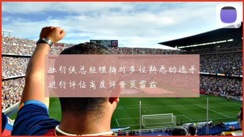 独行侠总经理梅对多位熟悉的选手进行评估高度评价莫雷兹