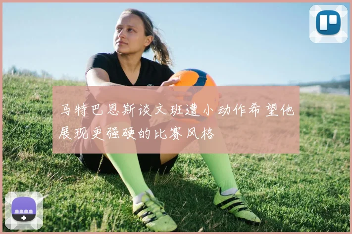 马特巴恩斯谈文班遭小动作希望他展现更强硬的比赛风格
