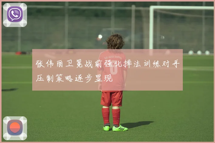 张伟丽卫冕战前强化摔法训练对手压制策略逐步显现