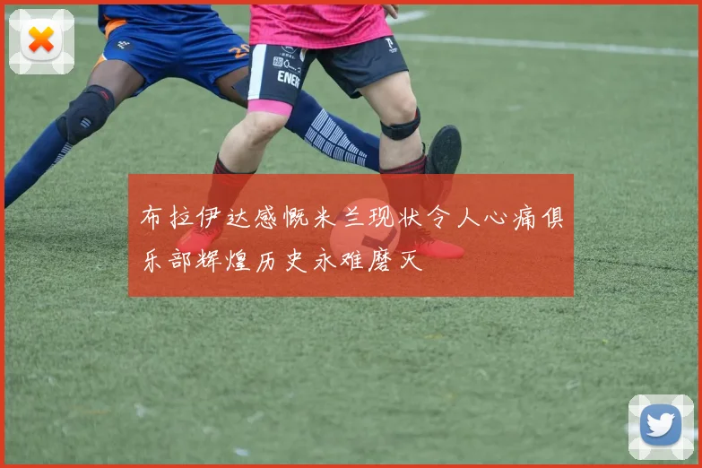 布拉伊达感慨米兰现状令人心痛俱乐部辉煌历史永难磨灭