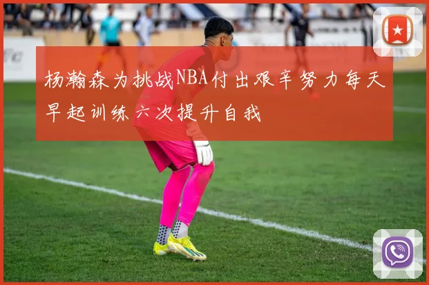 杨瀚森为挑战NBA付出艰辛努力每天早起训练六次提升自我