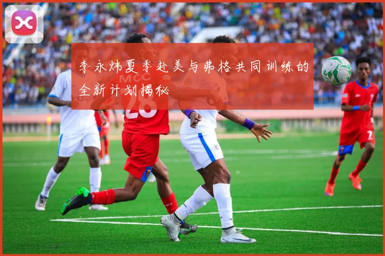 李永炜夏季赴美与弗格共同训练的全新计划揭秘