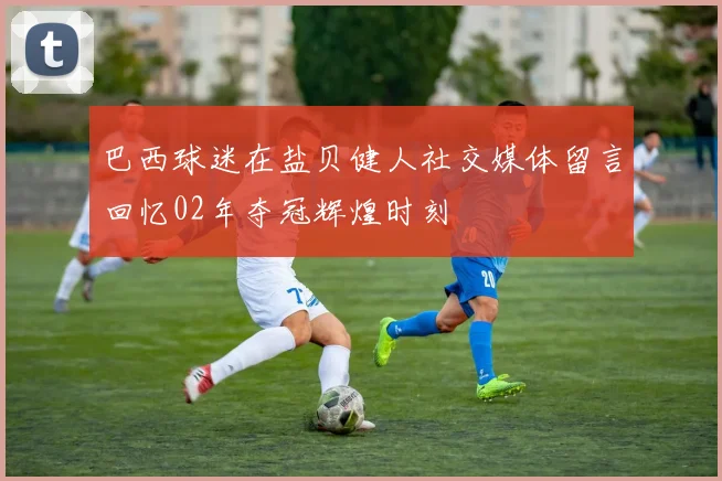 巴西球迷在盐贝健人社交媒体留言回忆02年夺冠辉煌时刻