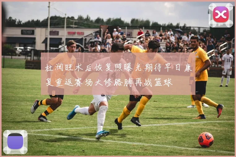 杜润旺术后恢复照曝光期待早日康复重返赛场大修胳膊再战篮球