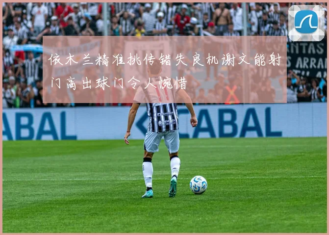 依木兰精准挑传错失良机谢文能射门高出球门令人惋惜
