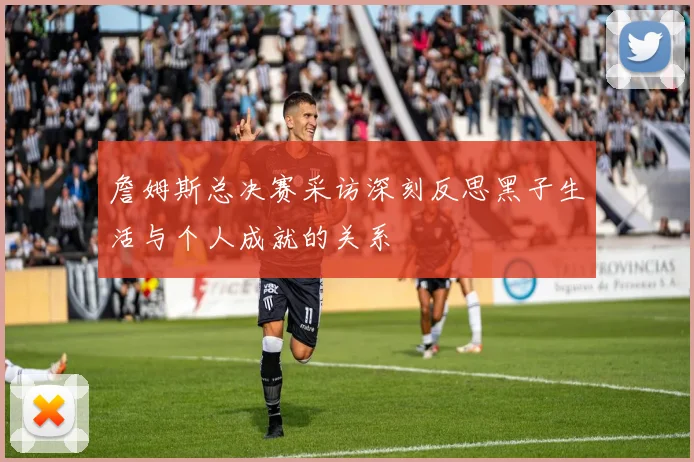 詹姆斯总决赛采访深刻反思黑子生活与个人成就的关系