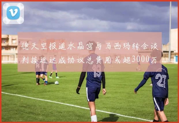 德天空报道水晶宫与马西玛转会谈判接近达成协议总费用或超3000万欧