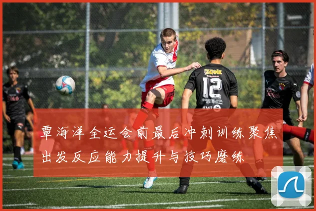 覃海洋全运会前最后冲刺训练聚焦出发反应能力提升与技巧磨练
