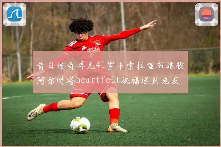 昔日传奇再见41岁卡索拉宣布退役阿尔特塔heartfelt祝福送别老友
