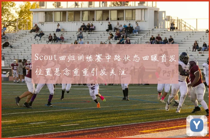 Scout回归训练赛中路状态回暖首发位置悬念重重引发关注