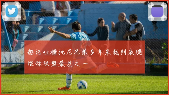 船记吐槽托尼兄弟多年来裁判表现堪称联盟最差之一