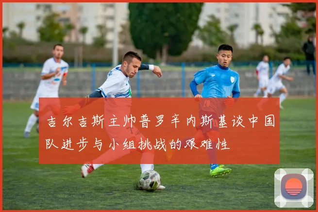 吉尔吉斯主帅普罗辛内斯基谈中国队进步与小组挑战的艰难性