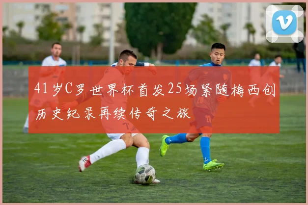 41岁C罗世界杯首发25场紧随梅西创历史纪录再续传奇之旅