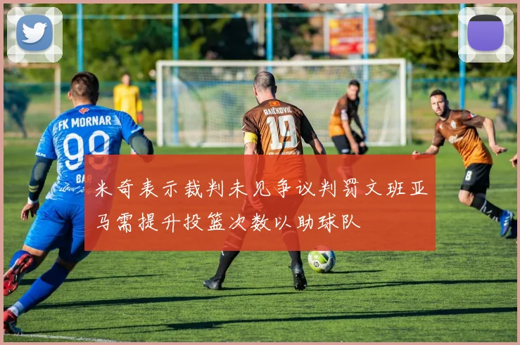 米奇表示裁判未见争议判罚文班亚马需提升投篮次数以助球队