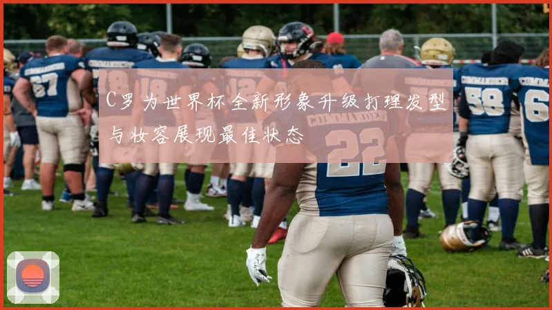 C罗为世界杯全新形象升级打理发型与妆容展现最佳状态