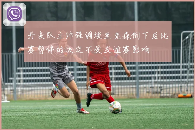 丹麦队主帅强调埃里克森倒下后比赛暂停的决定不受友谊赛影响
